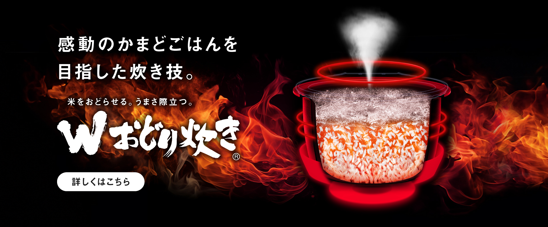 Wおどり炊きのイメージ画像です。クリックすると詳細ページにリンクします。感動のかまどごはんを目指した炊き技。米をおどらせる、うまさ際立つ「おどり炊き」