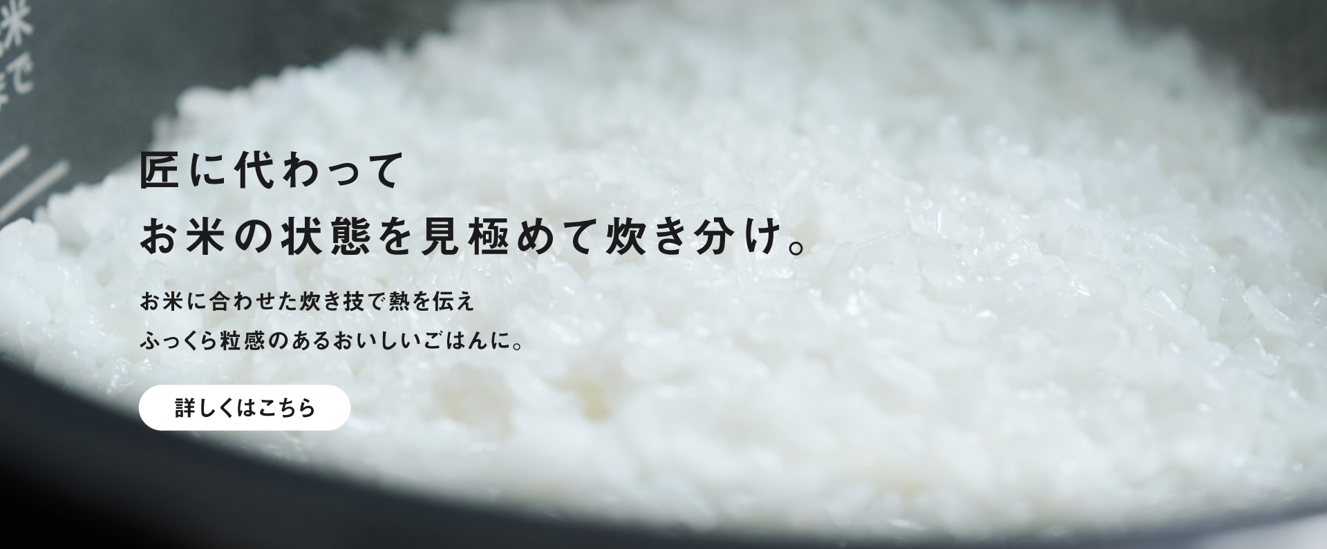 X9Dシリーズで炊いたごはんの画像です。クリックすると特長「ビストロ匠技AI」の詳細ページにリンクします。匠に代わってお米の状態を見極めて炊き分け。