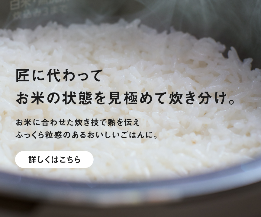 X9Eシリーズで炊いたごはんの画像です。クリックすると特長「ビストロ匠技AI」の詳細ページにリンクします。匠に代わってお米の状態を見極めて炊き分け。