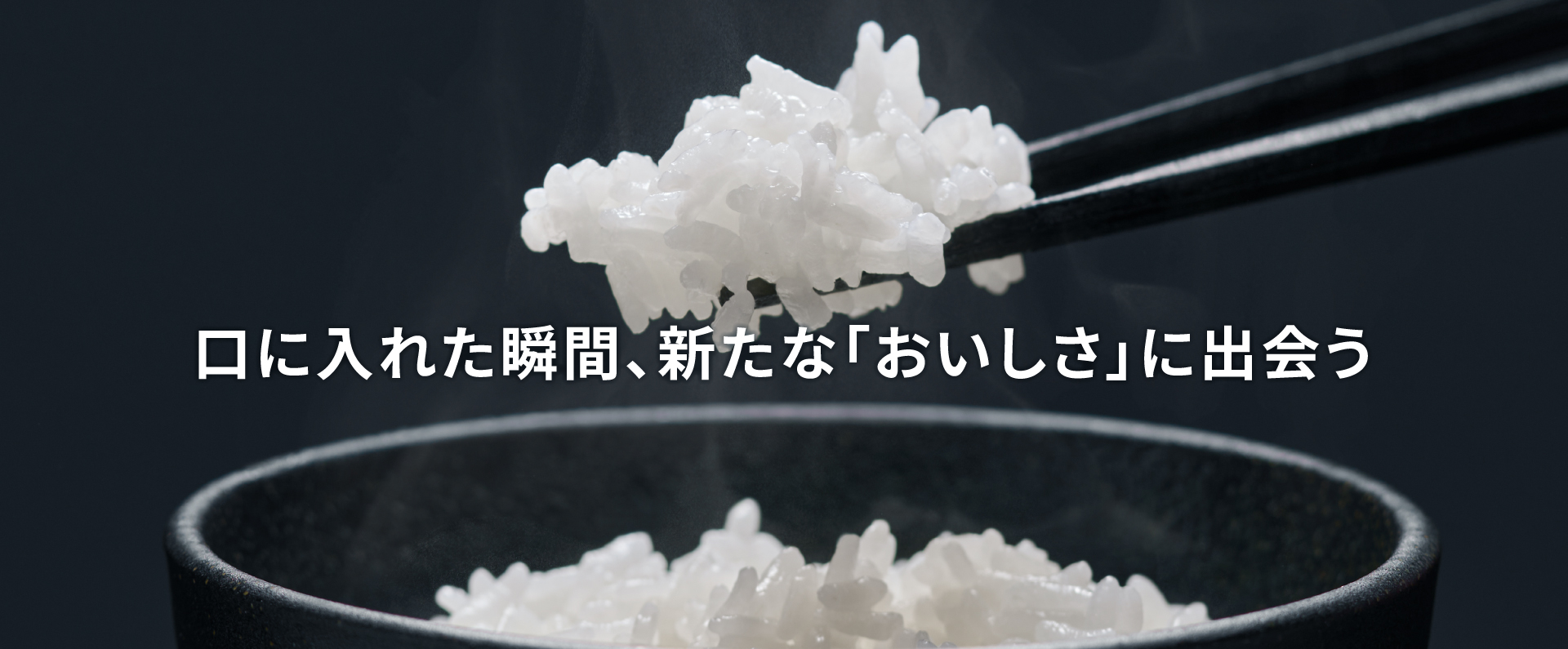 ごはんを箸で持ち上げている画像です。クリックすると詳細ページにリンクします。口に入れた瞬間、新たな「おいしさ」に出会う。