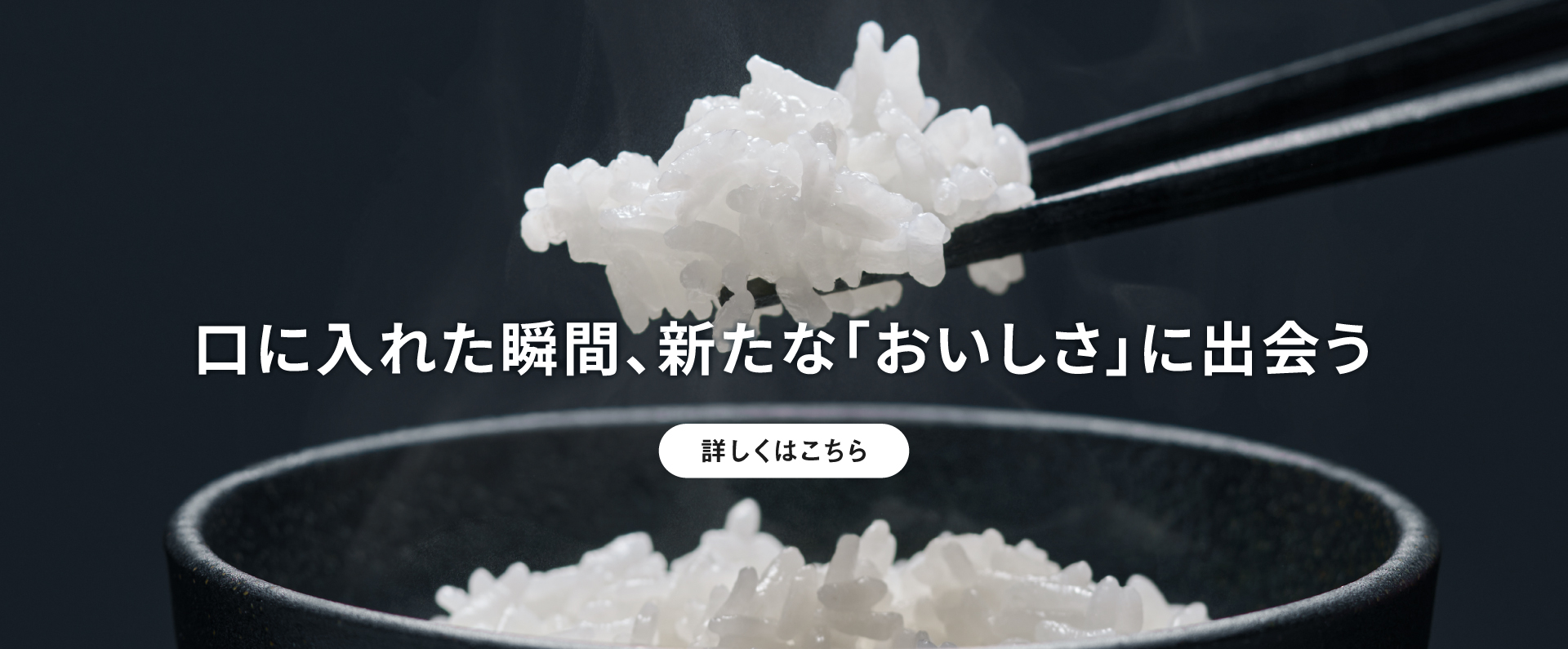 ごはんを箸で持ち上げている画像です。クリックすると詳細ページにリンクします。口に入れた瞬間、新たな「おいしさ」に出会う。