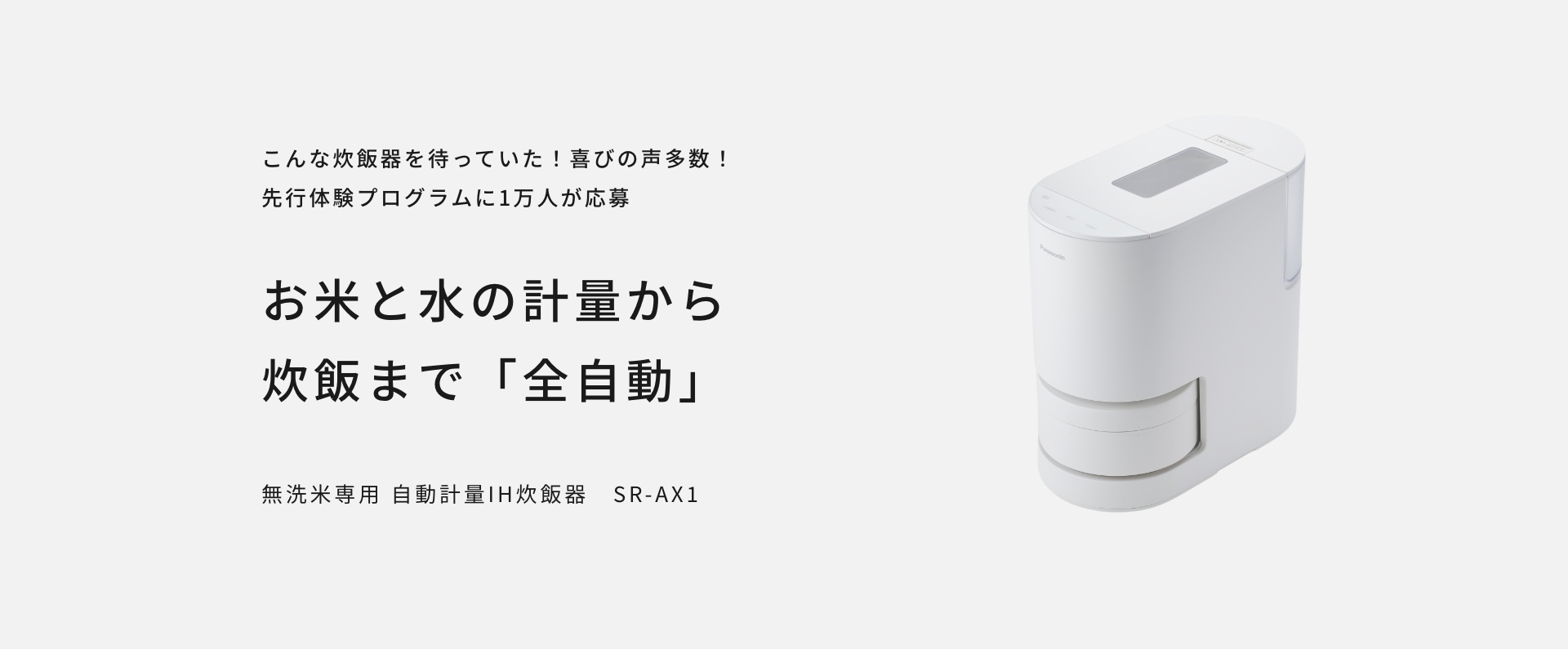 SR-AX1の画像です。クリックするとSR-AX1の品番ページにリンクします。自動計量&遠隔炊飯（無洗米専用） 。自動計量IH炊飯器 SR-AX1。お米と水の計量から炊飯まで「全自動」。