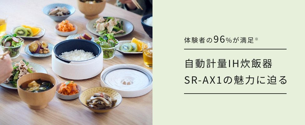 SR-AX1の魅力紹介コンテンツのバナーです。クリックすると詳細ページにリンクします。体験者の96%が満足した。自動計量IH炊飯器  SR-AX1の魅力に迫る。