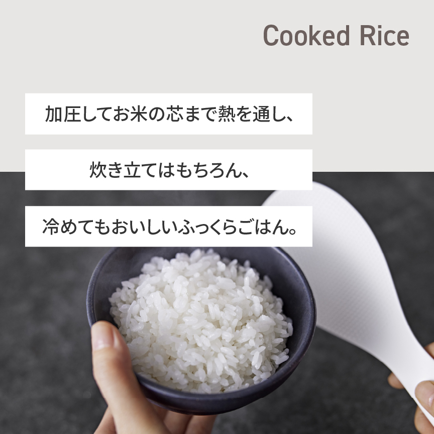 茶碗にごはんをよそっている画像です。加圧してお米の芯まで熱を通し、炊きたてはもちろん、冷めてもおいしいふっくらごはん。Cooked Rice。