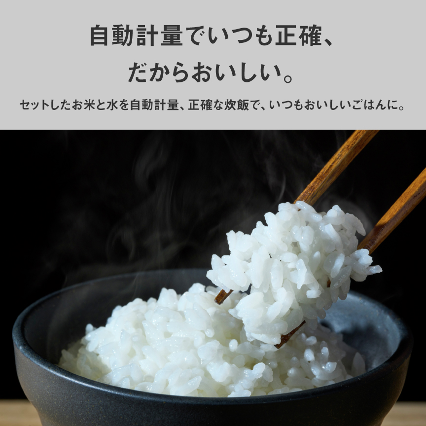 自動計量でいつも正確、だからおいしい。セットしたお米と水を自動計量、正確な炊飯で、いつもおいしいごはんに。