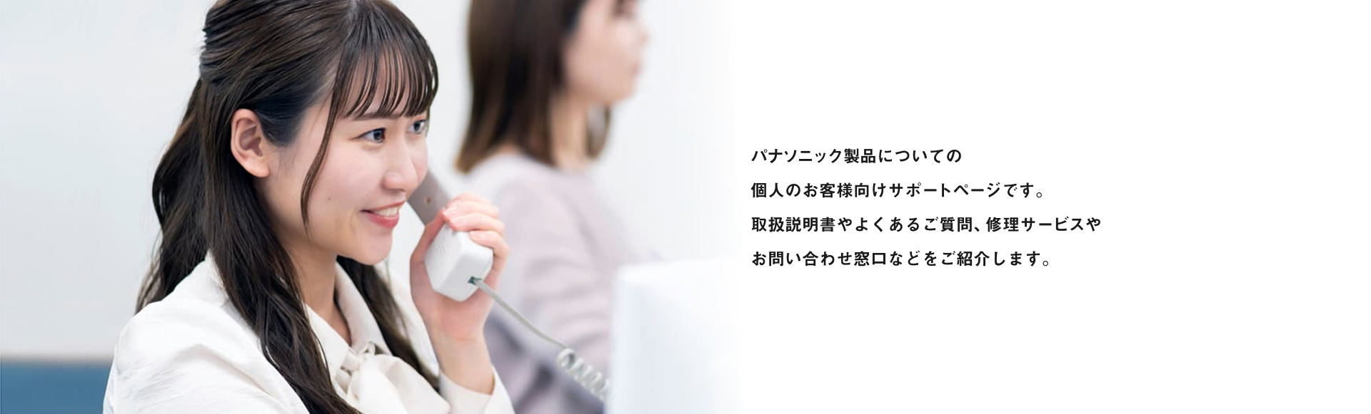 商品についてのお困りごとの総合窓口です。 取扱説明書やよくあるご質問、修理のお申し込みや お問い合わせ窓口などをご紹介します。