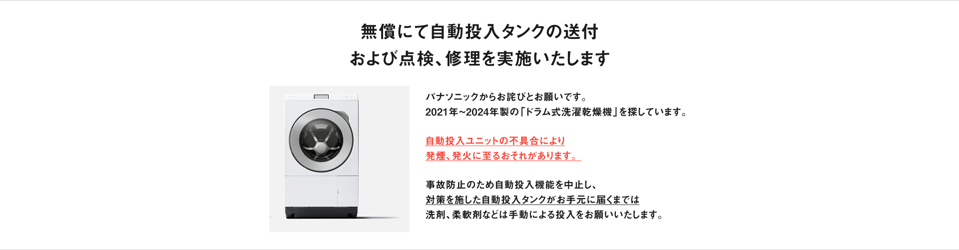 無償にて自動投入タンクの送付 および点検、修理を実施いたします　パナソニックからお詫びとお願いです。 2021年〜2024年製の「ドラム式洗濯乾燥機」を探しています。自動投入ユニットの不具合により 発煙、発火に至るおそれがあります。