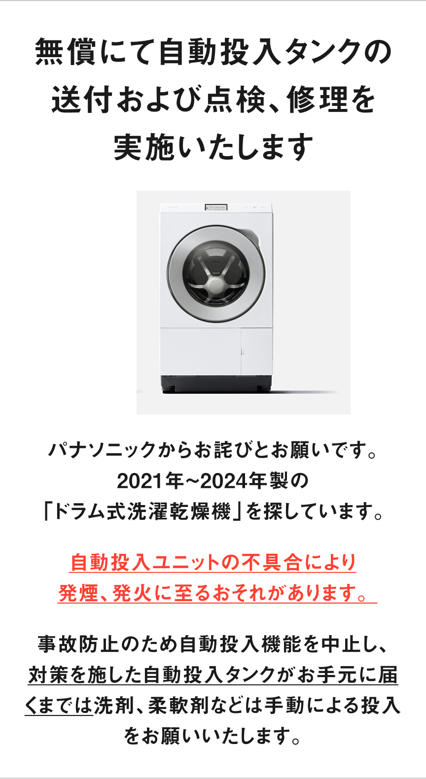 無償にて自動投入タンクの送付 および点検、修理を実施いたします　パナソニックからお詫びとお願いです。 2021年〜2024年製の「ドラム式洗濯乾燥機」を探しています。自動投入ユニットの不具合により 発煙、発火に至るおそれがあります。