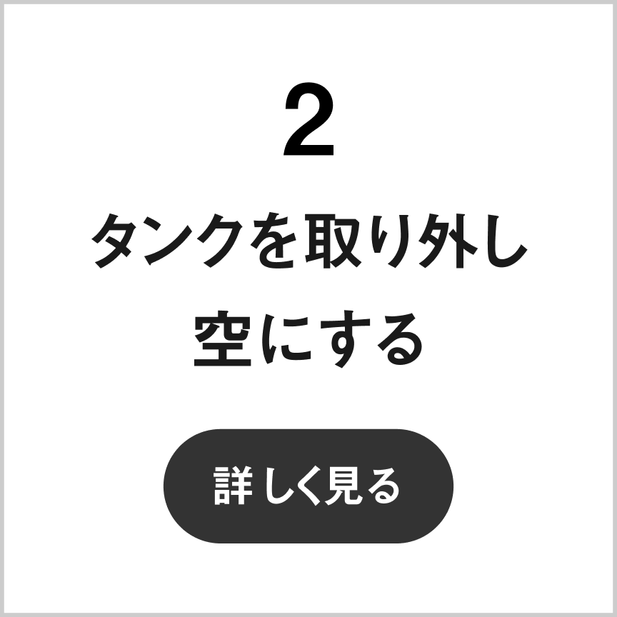 2 タンクを取り外し空にする　詳しく見る