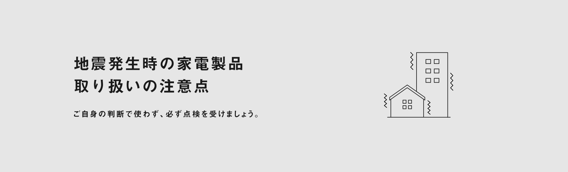 地震発生時の家電製品 取り扱いの注意点 ご自身の判断で使わず、必ず点検を受けましょう。
