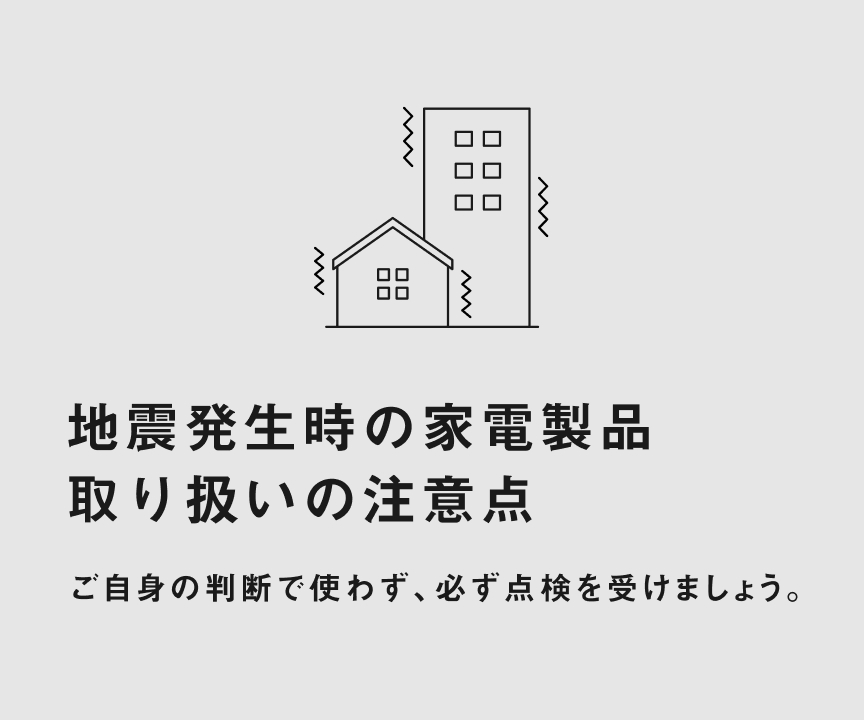 地震発生時の家電製品 取り扱いの注意点 ご自身の判断で使わず、必ず点検を受けましょう。
