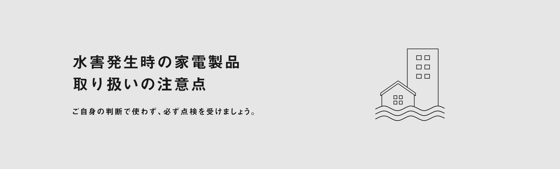 水害発生時の家電製品 取り扱いの注意点 ご自身の判断で使わず必ず点検を受けましょう。