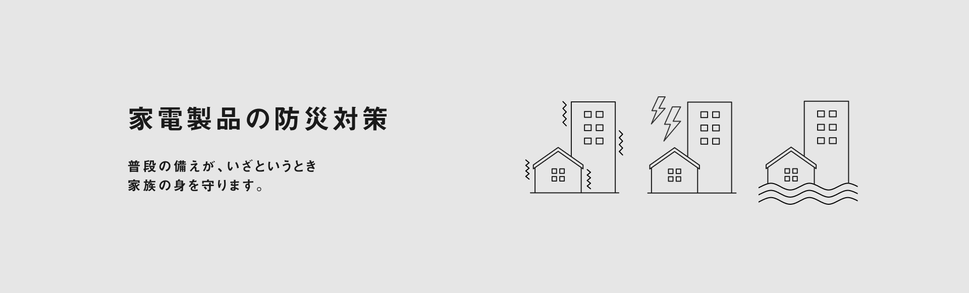 家電製品の防災対策 普段の備えが、いざというとき 家族の身を守ります。