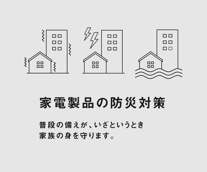 家電製品の防災対策 普段の備えが、いざというとき 家族の身を守ります。