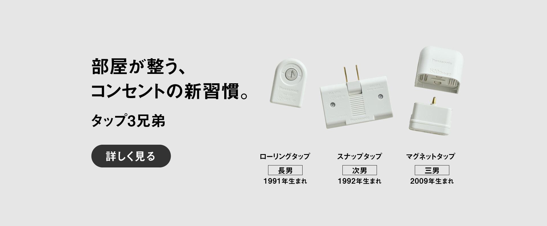 部屋が整う、コンセントの新習慣。 タップ3兄弟　【長男】ローリングタップ（1991年生まれ）、【次男】スナップタップ（1992年生まれ）、【三男】マグネットタップ（2009年生まれ）詳しく見る