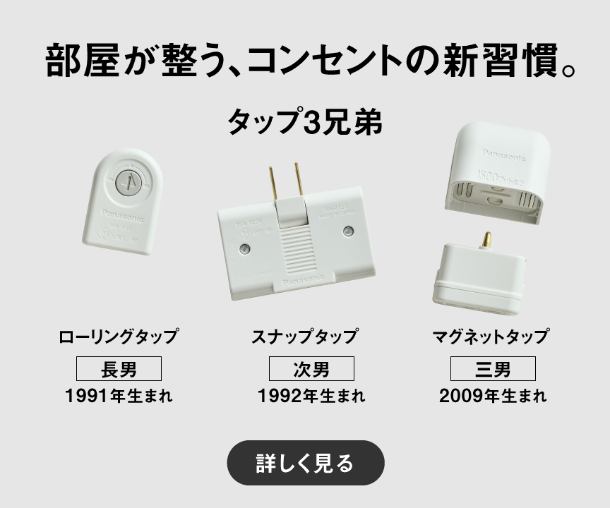 部屋が整う、コンセントの新習慣。 タップ3兄弟　【長男】ローリングタップ（1991年生まれ）、【次男】スナップタップ（1992年生まれ）、【三男】マグネットタップ（2009年生まれ）詳しく見る