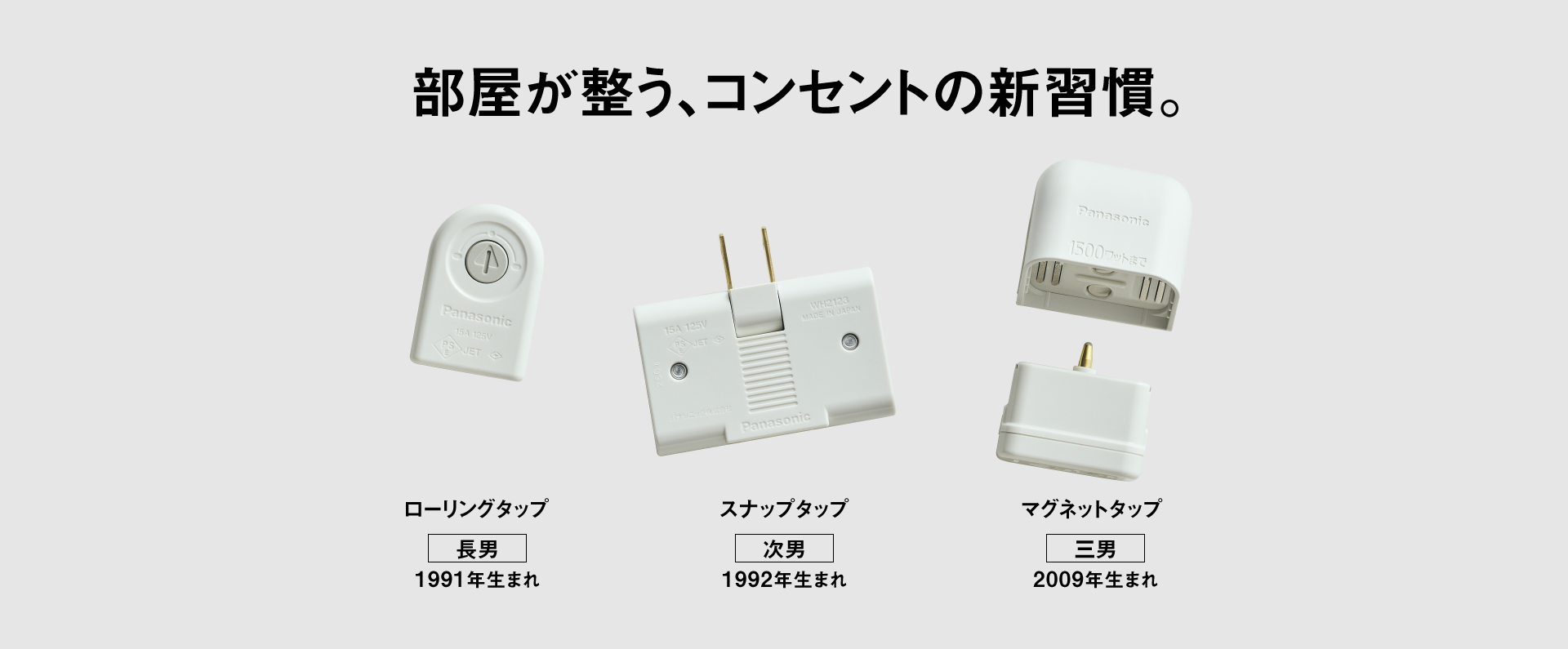 部屋が整う、コンセントの新習慣。 タップ3兄弟　【長男】ローリングタップ（1991年生まれ）、【次男】スナップタップ（1992年生まれ）、【三男】マグネットタップ（2009年生まれ）