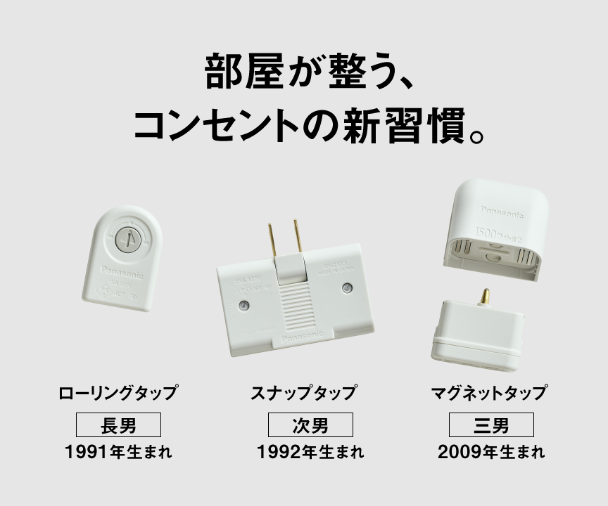 部屋が整う、コンセントの新習慣。 タップ3兄弟　【長男】ローリングタップ（1991年生まれ）、【次男】スナップタップ（1992年生まれ）、【三男】マグネットタップ（2009年生まれ）