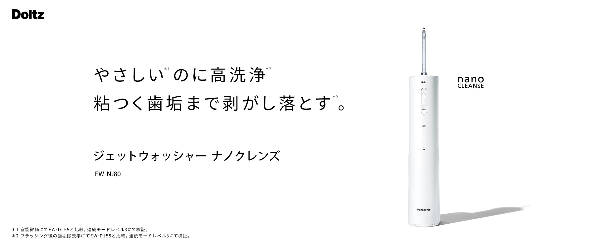 Doltz やさしい*1のに高洗浄*2 粘つく歯垢まで剝がし落とす*2 。ジェットウォッシャー ナノクレンズ EW-NJ80 nano CLENSE （*1…官能評価にてEW-DJ55と比較。連続モードレベル3にて検証。 *2…ブラッシング後の歯垢除去率にてEW-DJ55と比較。連続モードレベル3にて検証。）