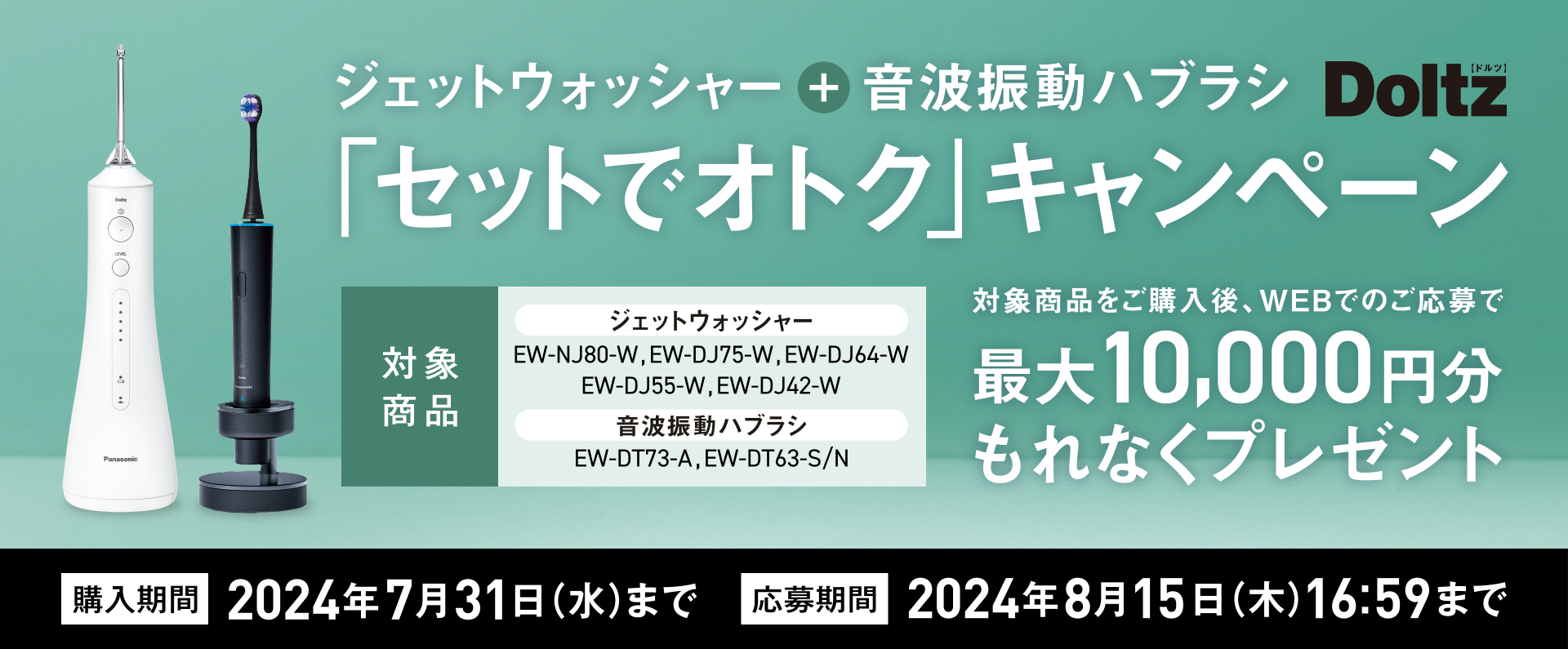 「ジェットウォッシャー　音波振動ハブラシ「セットでオトク」キャンペーン」　対象商品をご購入後、WEBでのご応募で最大10,000円分もれなくプレゼント　購入期間　2024年7月31日（水）まで　応募期間2024年8月15日（木）16:59まで