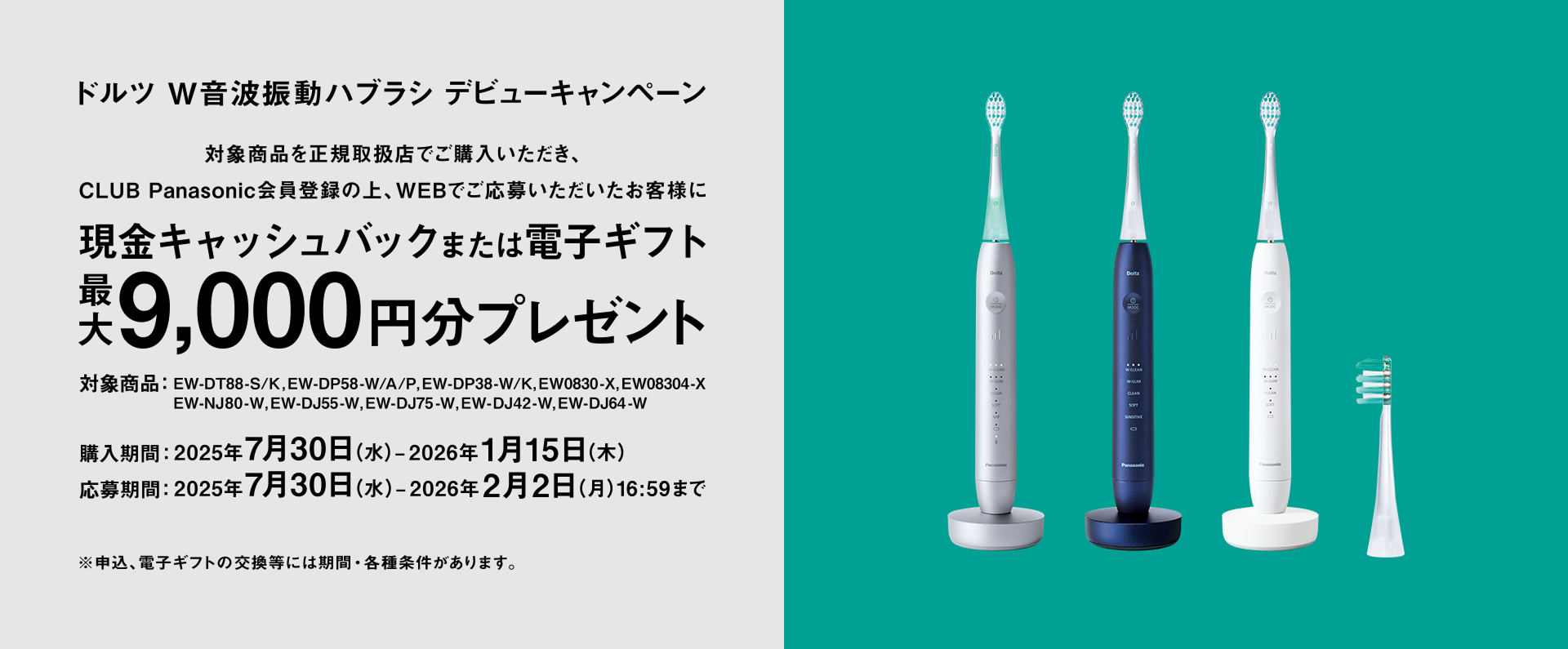 ドルツ W音波振動ハブラシ デビューキャンペーン 対象商品を正規取扱店でご購入いただき、CLUB Panasonic会員登録の上、WEBでご応募いただいたお客様に現金キャッシュバックまたは電子ギフト最大9,000円分プレゼント 対象商品：EW-DT88-S/K, EW-DP58-W/A/P, EW-DP38-W/K, EW0830-A/K, EW-NJ80-W, EW-DJ55-W/EW-DJ75-W, EW-DJ42-W, EW-DJ64-W 購入期間：2025年7月30日(水)～2026年1月15日(木) 応募期間：2025年7月30日(水)～2026年2月2日(月)16:59まで ※申請は、電子ギフトの交換には制限・条件があります。