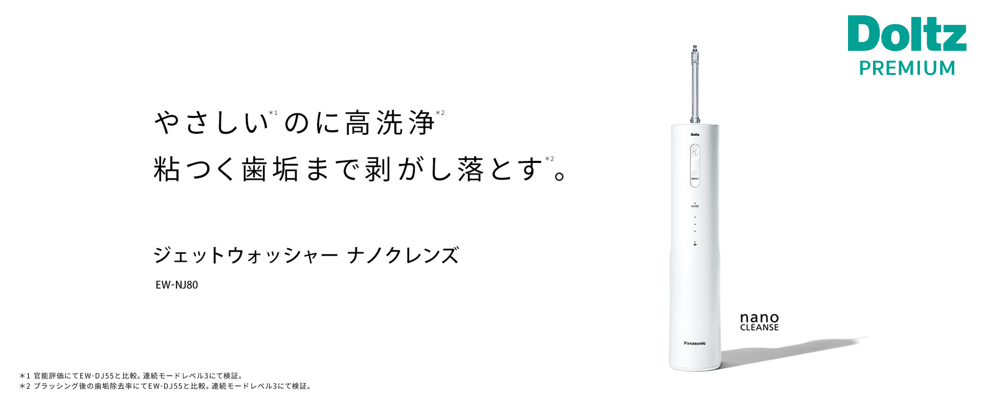 やさしい※1のに高洗浄※2粘つく歯垢まで剥がし落とす※2。ジェットウォッシャー ナノクレンズ EW-NJ80 nano CLEANSE ※1官能評価にてEW-DJ55と比較。連続モードレベル3にて検証。高圧モードレベル3にて測定。※2ブラッシング後の歯垢除去率にてEW-DJ55と比較。連続モードレベル3にて検証。