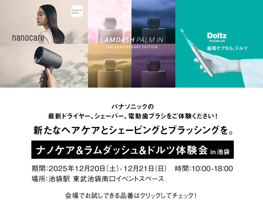 パナソニックの最新ドライヤー、シェーバー、電動歯ブラシをご体感ください！新たなヘアケアとシェービングとブラッシングを。ナノケア&ラムダッシュ&ドルツ体験会in池袋 期間：2025年12月20日(土)～12月21日(日) 時間10:00-18:00 場所：池袋駅 東武池袋南口イベントスペース 会場でお試しできる品番はクリックしてチェック！ nanocare LAMDASH PALM IN 70th ANNIVERSARY EDITION Doltz PREMIUM 歯周ケアなら、ドルツ