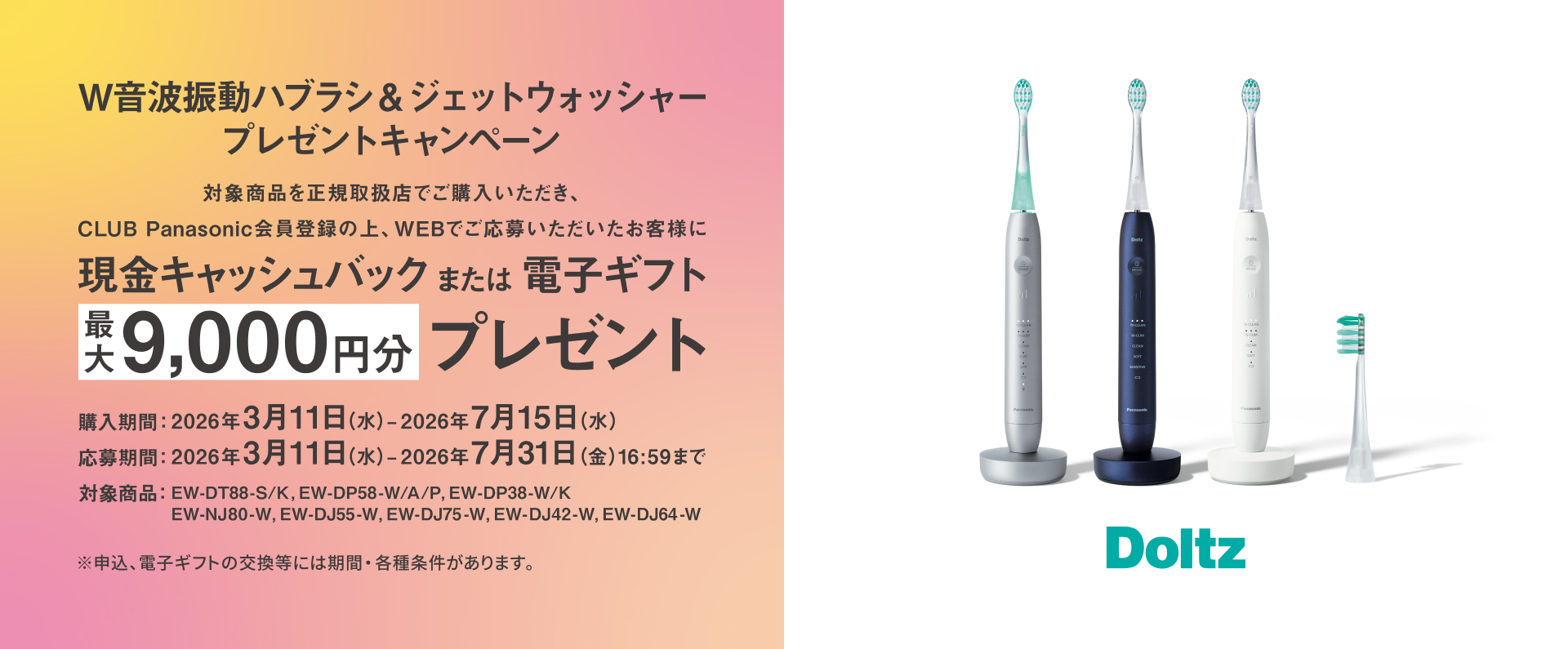 W音波振動ハブラシ&ジェットウォッシャープレゼントキャンペーン 対象商品を正規取扱店でご購入いただき、CLUB Panasonic会員登録の上、WEBでご応募いただいたお客様に現金キャッシュバックまたは電子ギフト最大9,000円分プレゼント 購入期間：2026年3月11日（水）～2026年7月15日（水） 応募期間：2026年3月11日（水）～2026年7月31日（金）16:59まで 対象商品：EW-DT88-S/K、EW-DP58-W/A/P、EW-DP38-W/K、EW-NJ80-W、EW-DJ55-W、EW-DJ75-W、EW-DJ42-W、EW-DJ64-W ※申込、電子ギフトの交換等には期間・各種条件があります。 Doltz
