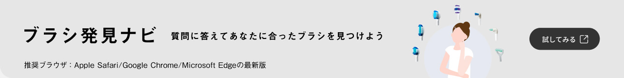ブラシ発見ナビ 質問に答えてあなたに合ったブラシを見つけよう 推奨ブラウザ：Apple Safari/Google Chrome/Microsoft Edge の最新版 試してみる