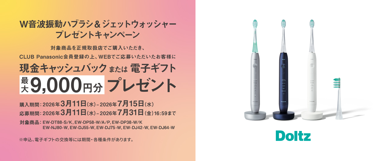 W音波振動ハブラシ&ジェットウォッシャープレゼントキャンペーン 対象商品を正規取扱店でご購入いただき、CLUB Panasonic会員登録の上、WEBでご応募いただいたお客様に現金キャッシュバックまたは電子ギフト最大9,000円分プレゼント 購入期間：2026年3月11日（水）～2026年7月15日（水） 応募期間：2026年3月11日（水）～2026年7月31日（金）16:59まで 対象商品：EW-DT88-S/K、EW-DP58-W/A/P、EW-DP38-W/K、EW-NJ80-W、EW-DJ55-W、EW-DJ75-W、EW-DJ42-W、EW-DJ64-W ※申込、電子ギフトの交換等には期間・各種条件があります。 Doltz