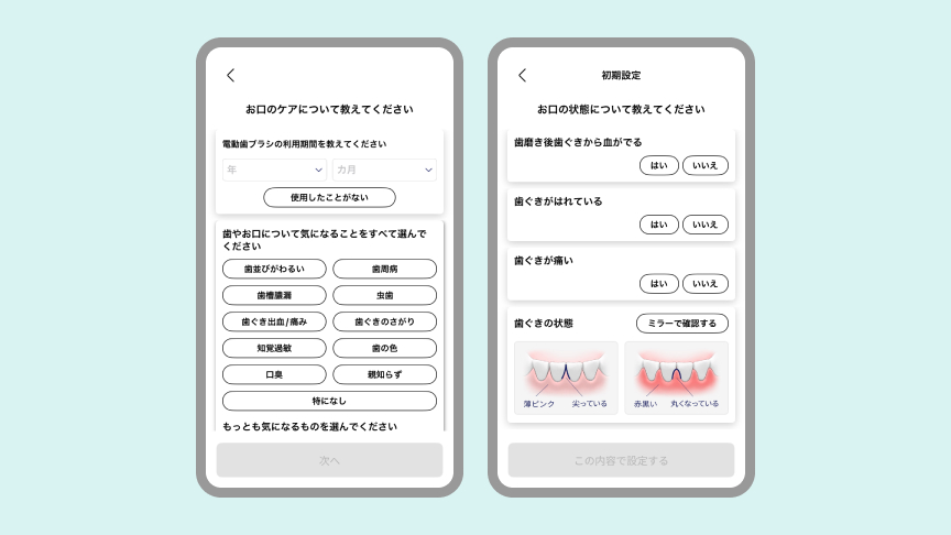 ドルツアプリのユーザー登録画面：お口のケアについて教えてください 電動歯ブラシの利用期間を教えてください 年/カ月 使用したことがない 歯やお口について気になることをすべて選んでください 歯並びがわるい 歯周病 歯槽膿漏 虫歯 歯ぐき出血/痛み 歯ぐきのさがり 知覚過敏 歯の色 口臭 親知らず 特になし もっとも気になるものを選んでください 次へ 初期設定 お口の状態について教えてください 歯磨き後歯ぐきから血が出る はい いいえ 歯ぐきがはれている はい いいえ 歯ぐきが痛い はい いいえ 歯ぐきの状態 ミラーで確認する 薄ピンク 尖っている 赤黒い 丸くなっている この内容で設定する