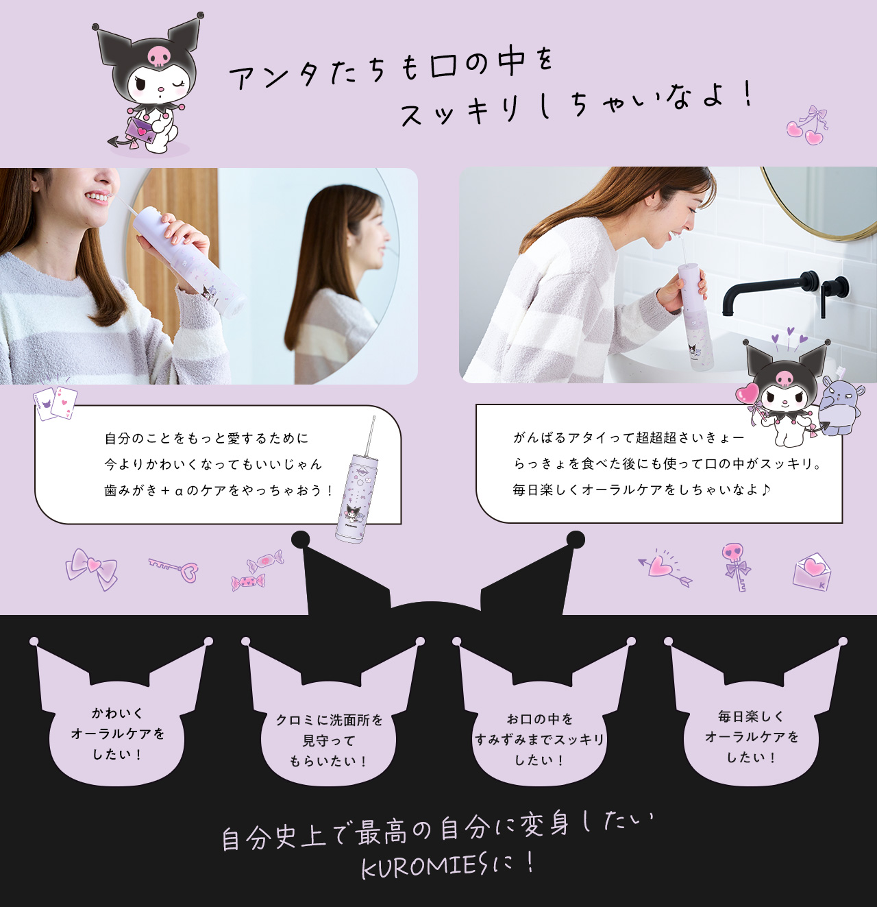 アンタたちも口の中をスッキリしちゃいなよ！ 自分のことをもっと愛するために今よりかわいくなってもいいじゃん 歯みがき+αのケアをやっちゃおう！ がんばるアタイって超超超さいきょー らっきょを食べた後にも使って口の中がスッキリ。毎日楽しくオーラルケアをしちゃいなよ♪ かわいくオーラルケアをしたい！ クロミに洗面所を見守ってもらいたい！ お口の中をすみずみまでスッキリしたい！ 毎日楽しくオーラルケアをしたい！ 自分史上で最高の自分に変身したい KUROMIESに！