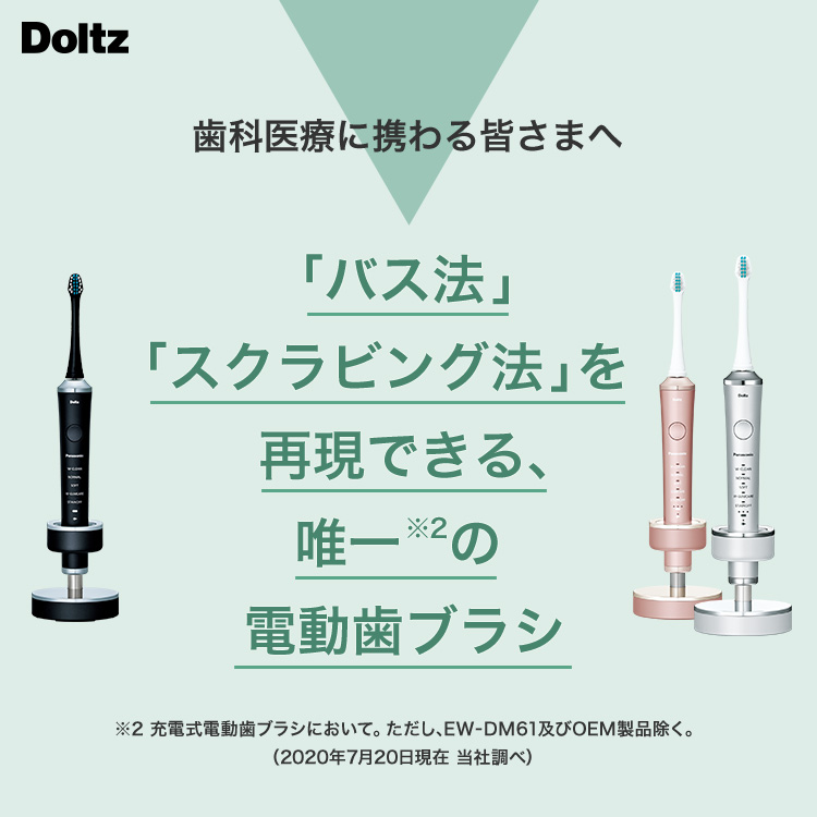 Doltz 歯科医療に携わる皆さまへ 「バス法」「スクラビング法」を再現できる、唯一※2の電動歯ブラシ ※2 充電式電動歯ブラシにおいて。ただし、EW-DM61及びOEM製品除く。(2020年7月20日現在 当社調べ)