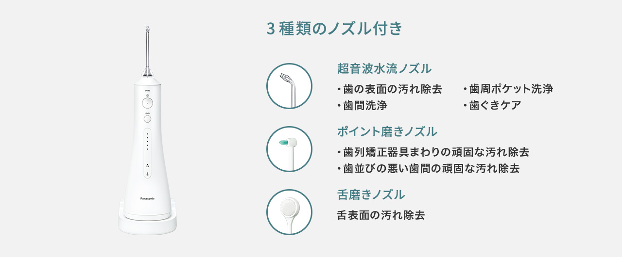 3種類のノズル付き 超音波水流ノズル:歯の表面の汚れ除去,歯周ポケット洗浄,歯間洗浄,歯ぐきケア ポイント磨きノズル:歯列矯正器具まわりの頑固な汚れ除去,歯並びの悪い歯間の頑固な汚れ除去 舌磨きノズル:舌表面の汚れ除去