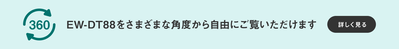 360℃ビュー EW-DT88をさまざまな角度から自由にご覧いただけます 詳しく見る