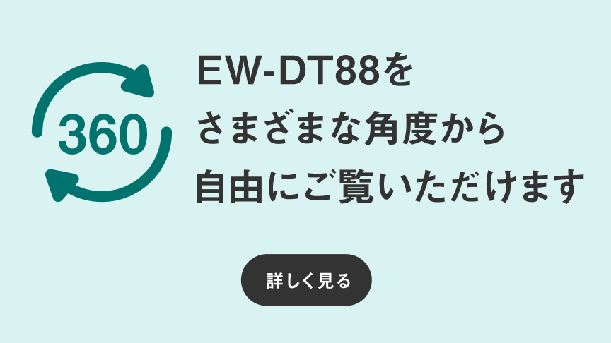 360℃ビュー EW-DT88をさまざまな角度から自由にご覧いただけます 詳しく見る