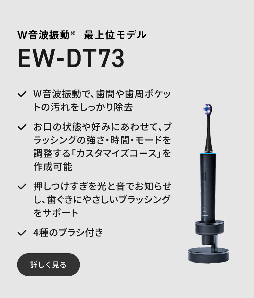 W音波振動※ 最上位モデル EW-DT73 W音波振動で、歯間や歯周ポケットの汚れをしっかり除去 お口の状態や好みにあわせて、ブラッシングの強さ・時間・モードを調整する「カスタマイズコース」を作成可能 押しつけすぎを光と音でお知らせし、歯ぐきにやさしいブラッシングをサポート 4種のブラシ付き 詳しく見る