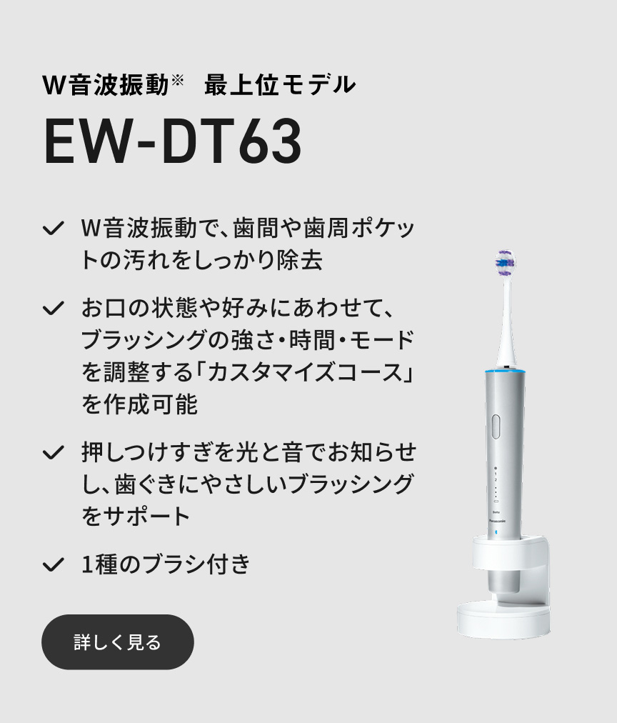 W音波振動※ 最上位モデル EW-DT63  W音波振動で、歯間や歯周ポケットの汚れをしっかり除去 お口の状態や好みにあわせて、ブラッシングの強さ・時間・モードを調整する「カスタマイズコース」を作成可能 押しつけすぎを光と音でお知らせし、歯ぐきにやさしいブラッシングをサポート 1種のブラシ付き 詳しく見る