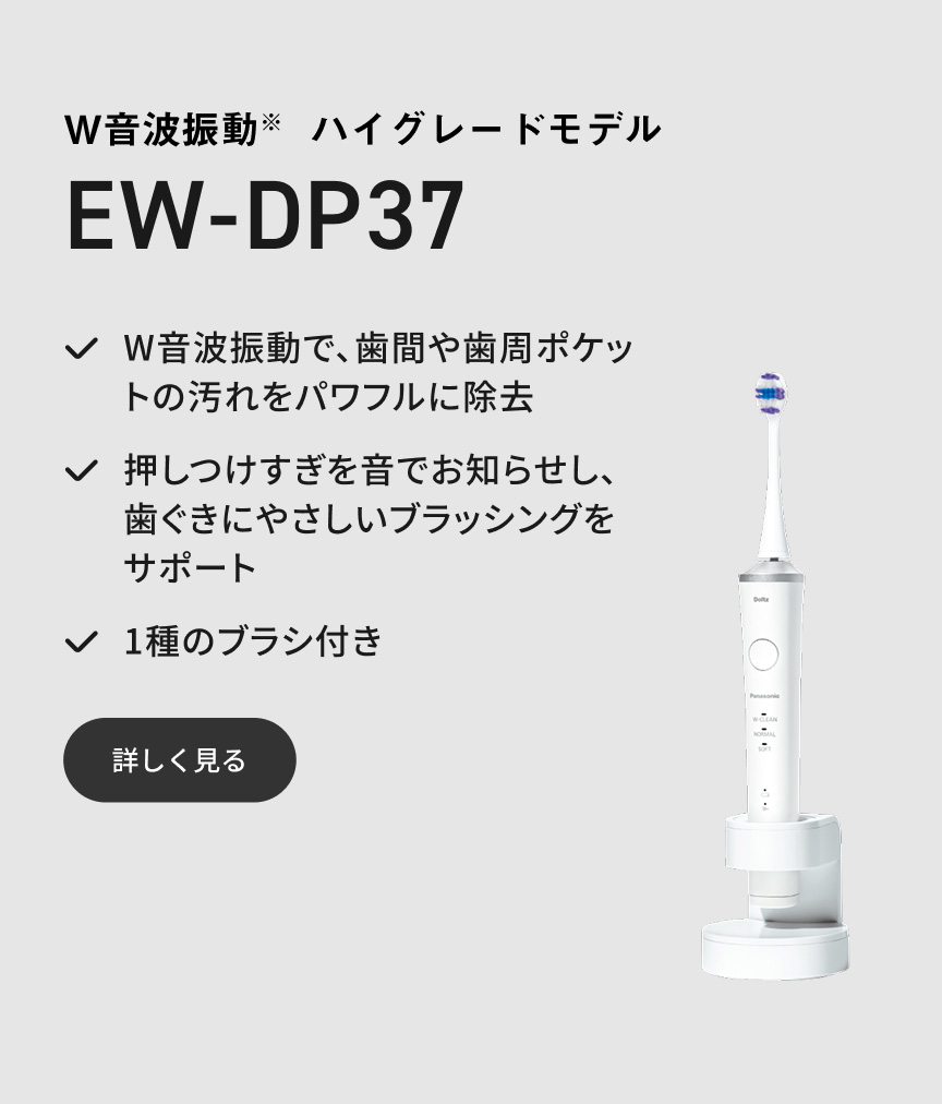 W音波振動※ ハイグレードモデル EW-DP37 W音波振動で、歯間や歯周ポケットの汚れをパワフルに除去 押しつけすぎを音でお知らせし、歯ぐきにやさしいブラッシングをサポート 1種のブラシ付き 詳しく見る