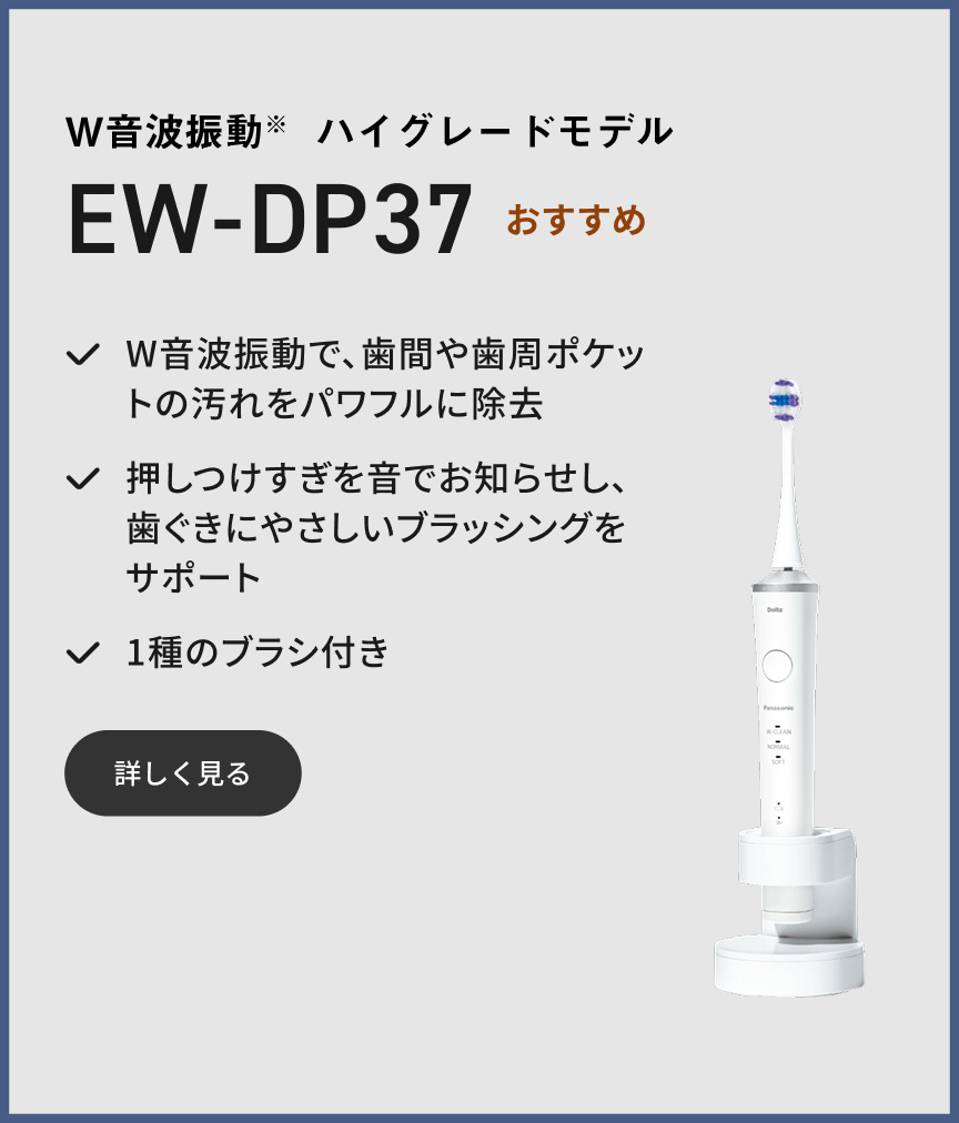 W音波振動※ ハイグレードモデル EW-DP37 おすすめ W音波振動で、歯間や歯周ポケットの汚れをパワフルに除去 押しつけすぎを音でお知らせし、歯ぐきにやさしいブラッシングをサポート 1種のブラシ付き 詳しく見る
