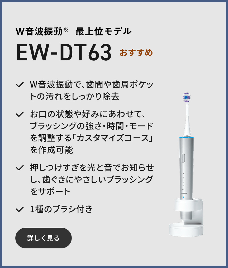 W音波振動※ 最上位モデル EW-DT63  おすすめ W音波振動で、歯間や歯周ポケットの汚れをしっかり除去 お口の状態や好みにあわせて、ブラッシングの強さ・時間・モードを調整する「カスタマイズコース」を作成可能 押しつけすぎを光と音でお知らせし、歯ぐきにやさしいブラッシングをサポート 1種のブラシ付き 詳しく見る
