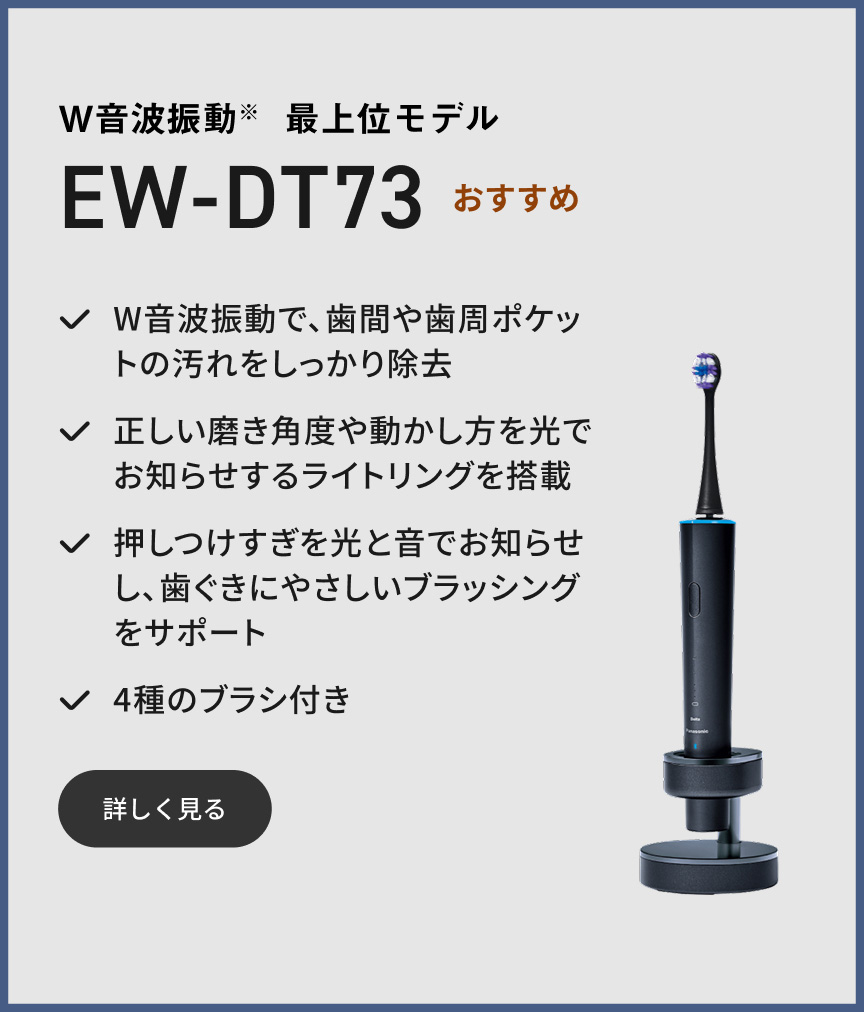 W音波振動※ 最上位モデル EW-DT73 おすすめ W音波振動で、歯間や歯周ポケットの汚れをしっかり除去 正しい磨き角度や動かし方を光でお知らせするライトリングを搭載 押しつけすぎを光と音でお知らせし、歯ぐきにやさしいブラッシングをサポート 4種のブラシ付き 詳しく見る