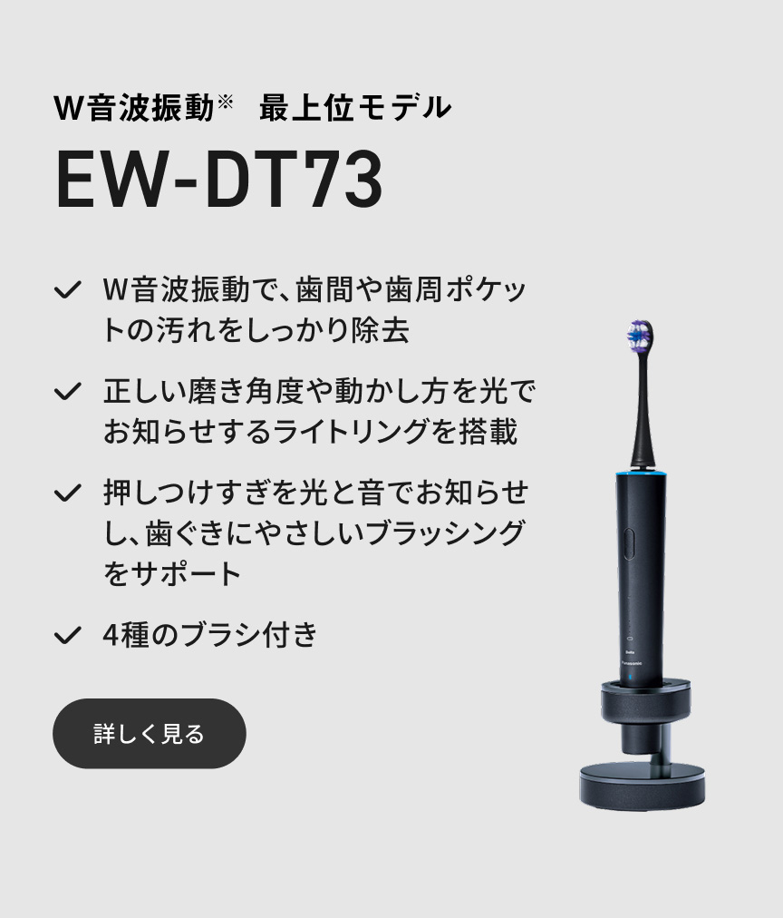 W音波振動※ 最上位モデル EW-DT73 W音波振動で、歯間や歯周ポケットの汚れをしっかり除去 正しい磨き角度や動かし方を光でお知らせするライトリングを搭載 押しつけすぎを光と音でお知らせし、歯ぐきにやさしいブラッシングをサポート 4種のブラシ付き 詳しく見る