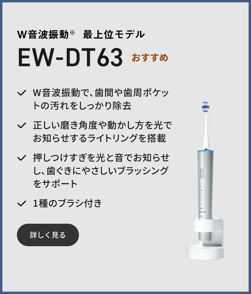 W音波振動※ 最上位モデル EW-DT63 おすすめ  W音波振動で、歯間や歯周ポケットの汚れをしっかり除去 正しい磨き角度や動かし方を光でお知らせするライトリングを搭載 押しつけすぎを光と音でお知らせし、歯ぐきにやさしいブラッシングをサポート 1種のブラシ付き 詳しく見る