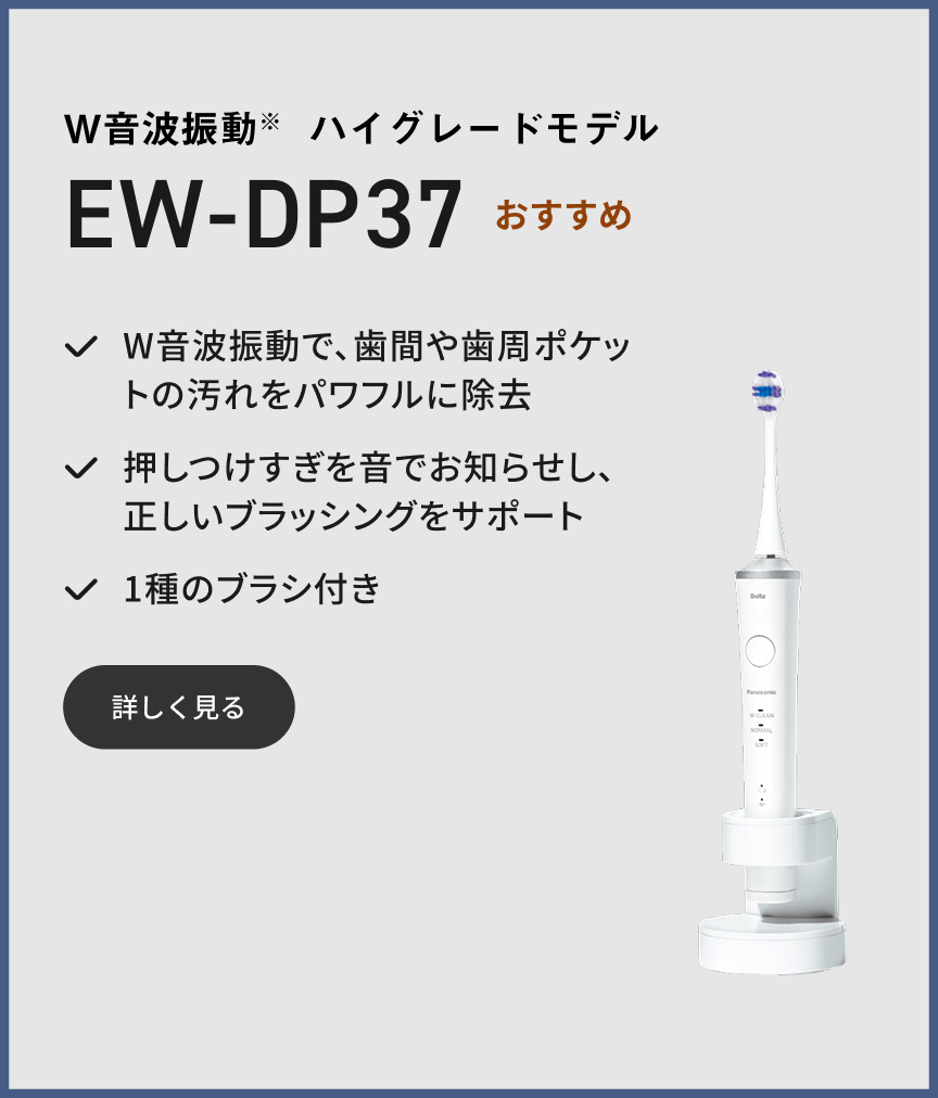 W音波振動※ ハイグレードモデル EW-DP37 おすすめ W音波振動で、歯間や歯周ポケットの汚れをパワフルに除去 押しつけすぎを音でお知らせし、正しいブラッシングをサポート 1種のブラシ付き 詳しく見る