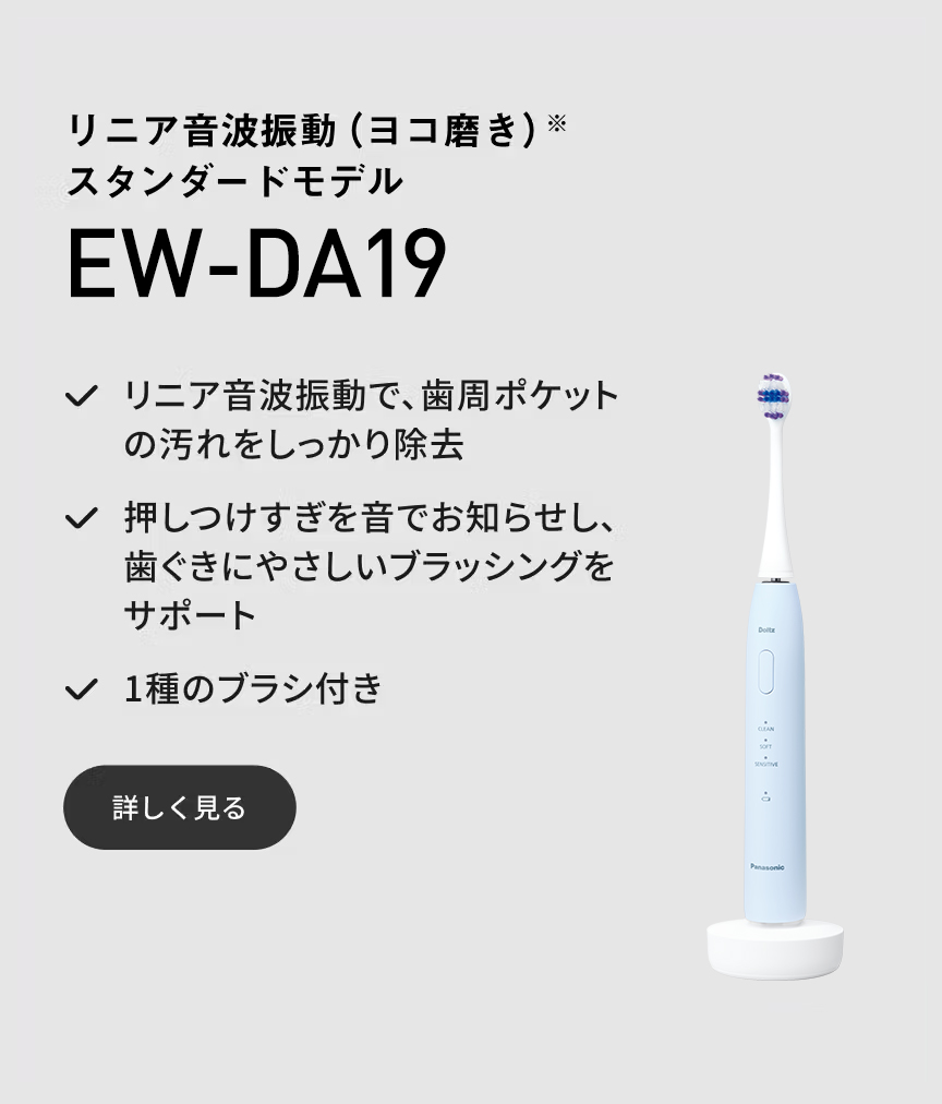 リニア音波振動（ヨコ磨き）※ スタンダードモデル EW-DA19 リニア音波振動で、歯周ポケットの汚れをしっかり除去 押しつけすぎを音でお知らせし、歯ぐきにやさしいブラッシングをサポート 1種のブラシ付き 詳しく見る