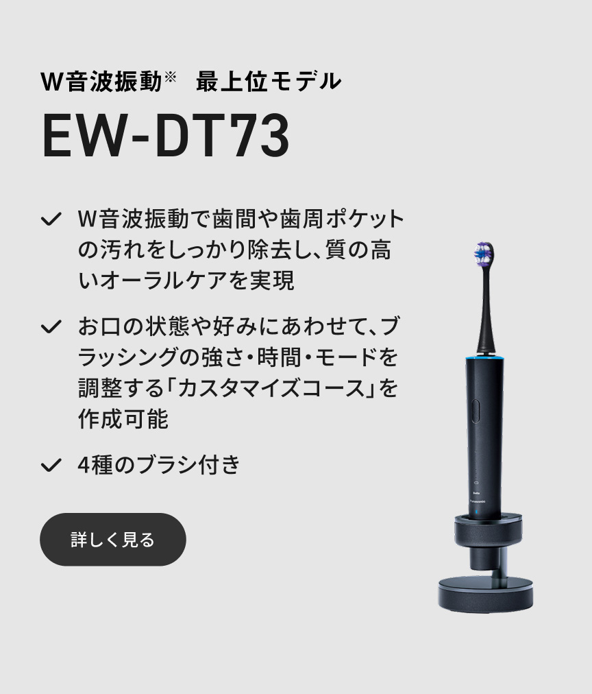 W音波振動※ 最上位モデル EW-DT73 W音波振動で歯間や歯周ポケットの汚れをしっかり除去し、質の高いオーラルケアを実現 お口の状態や好みにあわせて、ブラッシングの強さ・時間・モードを調整する「カスタマイズコース」を作成可能 4種のブラシ付き 詳しく見る