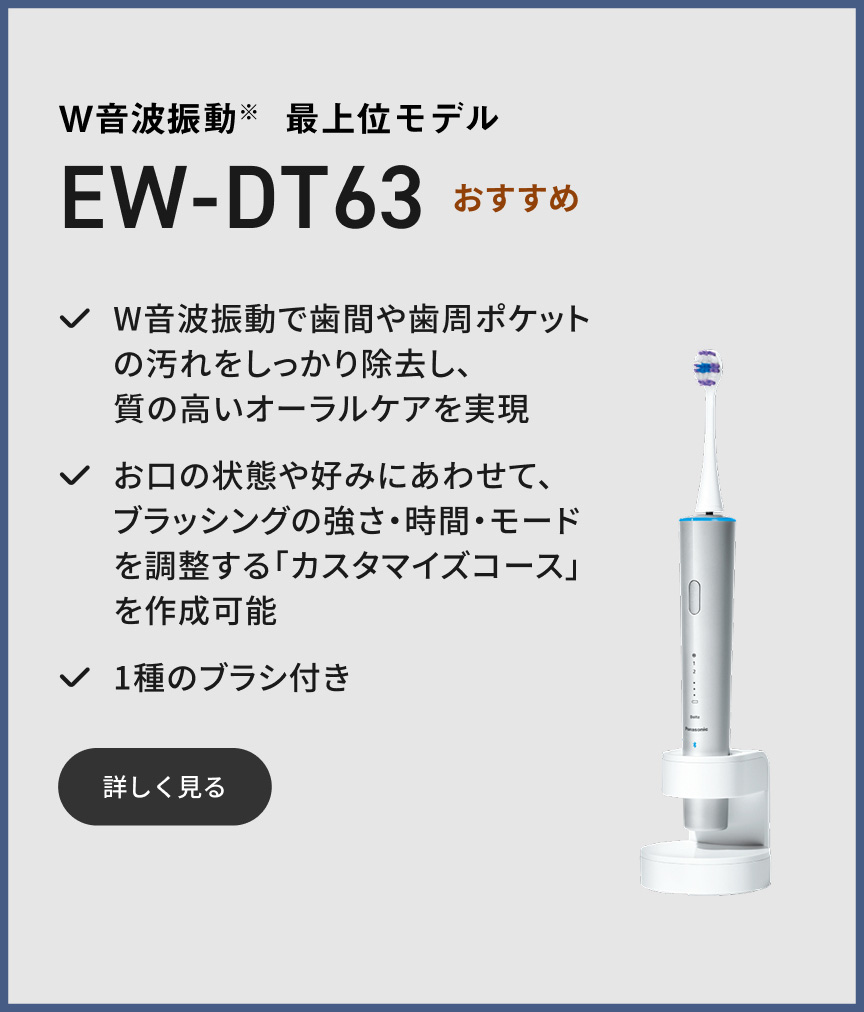 W音波振動※ 最上位モデル EW-DT63 おすすめ W音波振動で歯間や歯周ポケットの汚れをしっかり除去し、質の高いオーラルケアを実現 お口の状態や好みにあわせて、ブラッシングの強さ・時間・モードを調整する「カスタマイズコース」を作成可能 1種のブラシ付き 詳しく見る