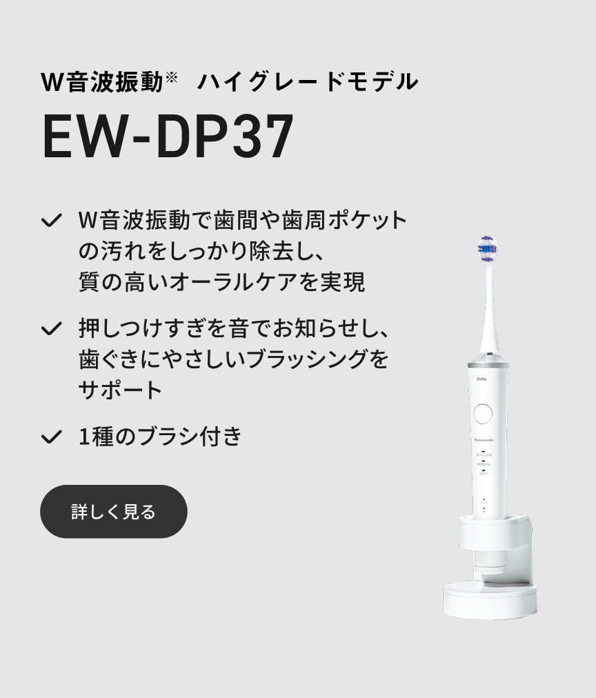 W音波振動※ ハイグレードモデル EW-DP37 W音波振動で歯間や歯周ポケットの汚れをしっかり除去し、質の高いオーラルケアを実現 押しつけすぎを音でお知らせし、歯ぐきにやさしいブラッシングをサポート 1種のブラシ付き 詳しく見る