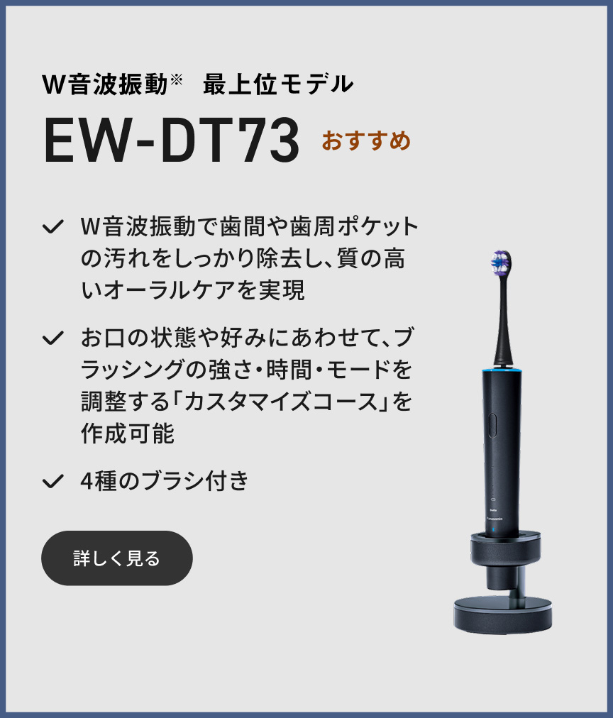 W音波振動※ 最上位モデル EW-DT73 おすすめ W音波振動で歯間や歯周ポケットの汚れをしっかり除去し、質の高いオーラルケアを実現 お口の状態や好みにあわせて、ブラッシングの強さ・時間・モードを調整する「カスタマイズコース」を作成可能 4種のブラシ付き 詳しく見る